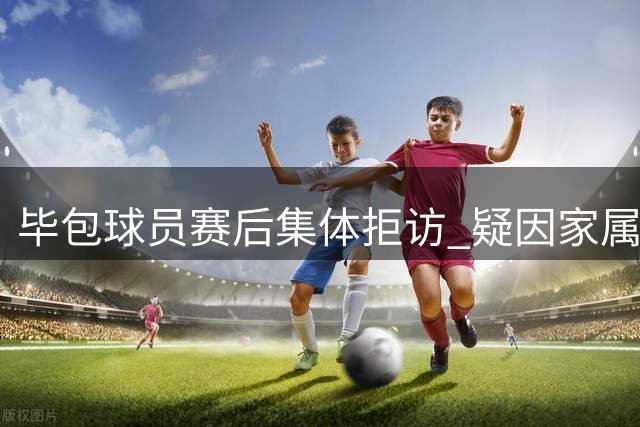 毕包球员赛后集体拒访 疑因家属观赛资格被取消